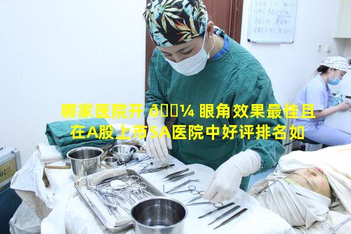 哪家医院开 🌼 眼角效果最佳且在A股上市5A医院中好评排名如何呢